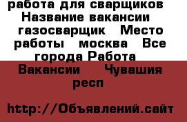 работа для сварщиков › Название вакансии ­ газосварщик › Место работы ­ москва - Все города Работа » Вакансии   . Чувашия респ.